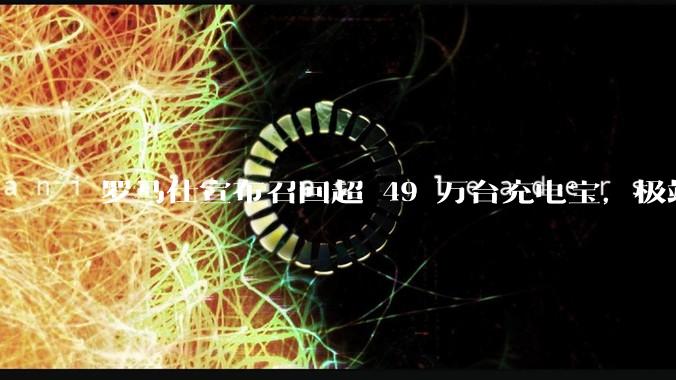 罗马仕宣布召回超 49 万台充电宝，极端场景下可能有燃烧风险，有多危险？为何有安全隐患的产品能够上市？
